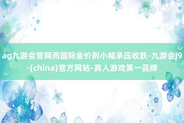 ag九游会官网而国际金价则小幅承压收跌-九游会J9·(china)官方网站-真人游戏第一品牌