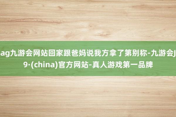 ag九游会网站回家跟爸妈说我方拿了第别称-九游会J9·(china)官方网站-真人游戏第一品牌