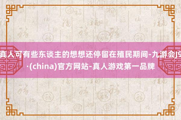 真人可有些东谈主的想想还停留在殖民期间-九游会J9·(china)官方网站-真人游戏第一品牌