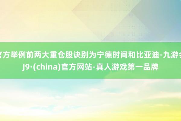 官方举例前两大重仓股诀别为宁德时间和比亚迪-九游会J9·(china)官方网站-真人游戏第一品牌