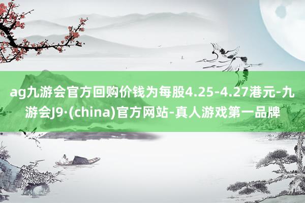 ag九游会官方回购价钱为每股4.25-4.27港元-九游会J9·(china)官方网站-真人游戏第一品牌