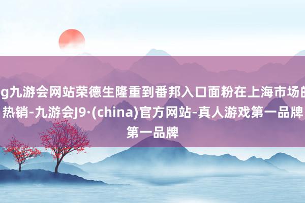 ag九游会网站荣德生隆重到番邦入口面粉在上海市场的热销-九游会J9·(china)官方网站-真人游戏第一品牌