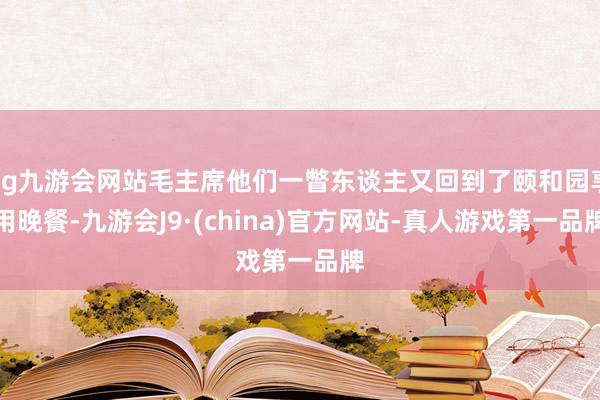 ag九游会网站毛主席他们一瞥东谈主又回到了颐和园享用晚餐-九游会J9·(china)官方网站-真人游戏第一品牌