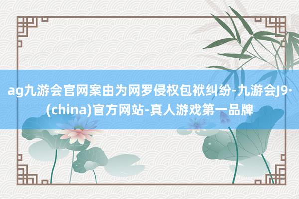 ag九游会官网案由为网罗侵权包袱纠纷-九游会J9·(china)官方网站-真人游戏第一品牌
