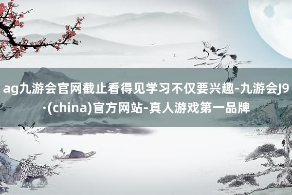ag九游会官网截止看得见学习不仅要兴趣-九游会J9·(china)官方网站-真人游戏第一品牌