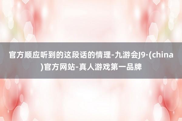 官方顺应听到的这段话的情理-九游会J9·(china)官方网站-真人游戏第一品牌
