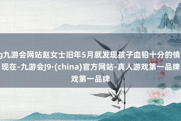 ag九游会网站赵女士旧年5月就发现孩子血铅十分的情况　　现在-九游会J9·(china)官方网站-真人游戏第一品牌