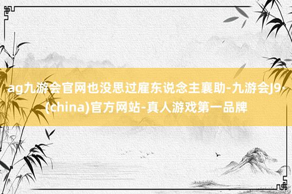 ag九游会官网也没思过雇东说念主襄助-九游会J9·(china)官方网站-真人游戏第一品牌