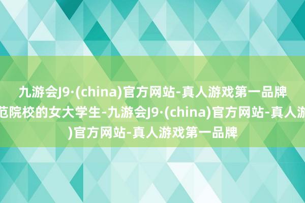 九游会J9·(china)官方网站-真人游戏第一品牌安徽一所师范院校的女大学生-九游会J9·(china)官方网站-真人游戏第一品牌