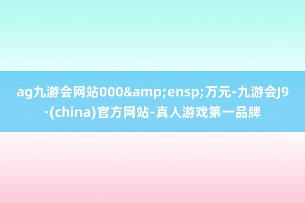 ag九游会网站000&ensp;万元-九游会J9·(china)官方网站-真人游戏第一品牌