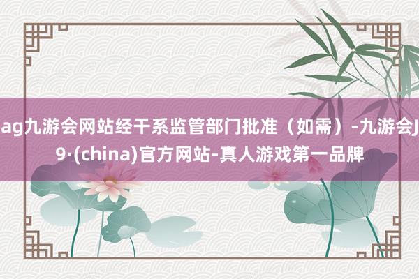 ag九游会网站经干系监管部门批准（如需）-九游会J9·(china)官方网站-真人游戏第一品牌