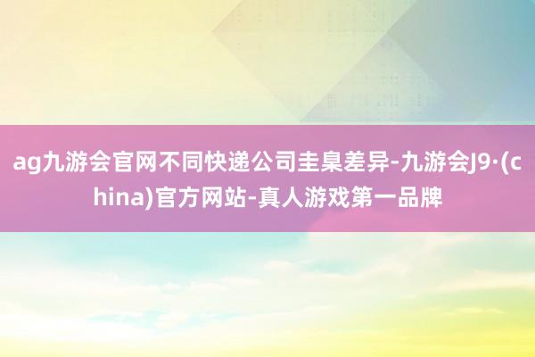 ag九游会官网不同快递公司圭臬差异-九游会J9·(china)官方网站-真人游戏第一品牌