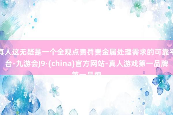 真人这无疑是一个全观点责罚贵金属处理需求的可靠平台-九游会J9·(china)官方网站-真人游戏第一品牌