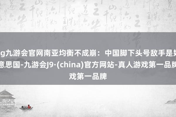 ag九游会官网南亚均衡不成崩：中国脚下头号敌手是好意思国-九游会J9·(china)官方网站-真人游戏第一品牌