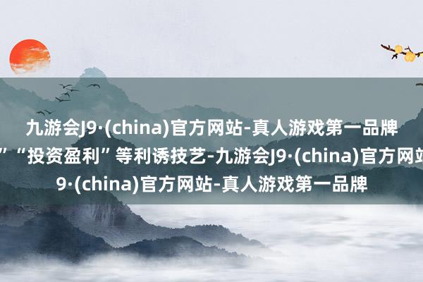 九游会J9·(china)官方网站-真人游戏第一品牌终末通过“刷单返利”“投资盈利”等利诱技艺-九游会J9·(china)官方网站-真人游戏第一品牌