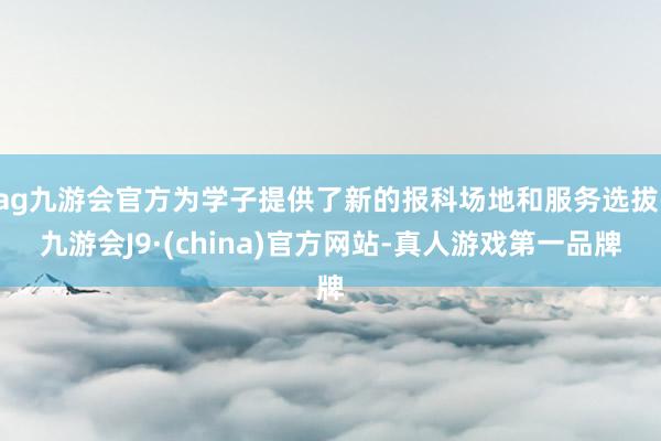 ag九游会官方为学子提供了新的报科场地和服务选拔-九游会J9·(china)官方网站-真人游戏第一品牌