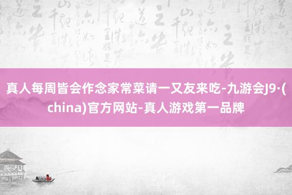 真人每周皆会作念家常菜请一又友来吃-九游会J9·(china)官方网站-真人游戏第一品牌