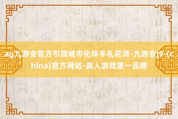 ag九游会官方引颈城市化伴手礼花消-九游会J9·(china)官方网站-真人游戏第一品牌
