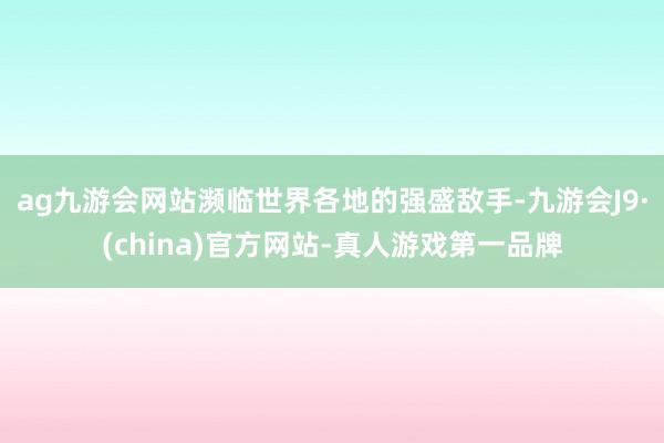 ag九游会网站濒临世界各地的强盛敌手-九游会J9·(china)官方网站-真人游戏第一品牌
