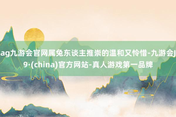 ag九游会官网属兔东谈主推崇的温和又怜惜-九游会J9·(china)官方网站-真人游戏第一品牌