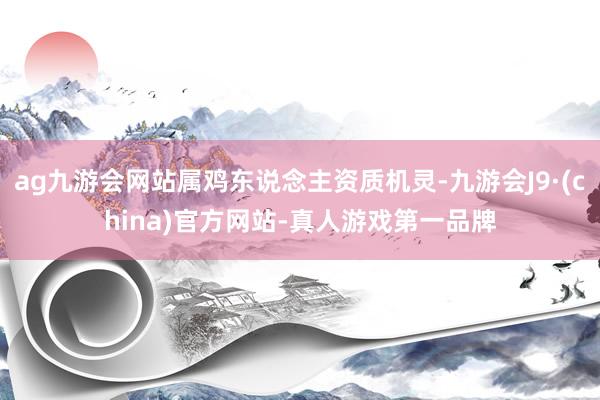 ag九游会网站属鸡东说念主资质机灵-九游会J9·(china)官方网站-真人游戏第一品牌