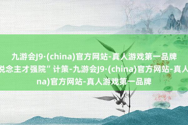 九游会J9·(china)官方网站-真人游戏第一品牌长远实施“东说念主才强院”计策-九游会J9·(china)官方网站-真人游戏第一品牌