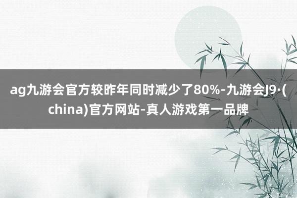 ag九游会官方较昨年同时减少了80%-九游会J9·(china)官方网站-真人游戏第一品牌