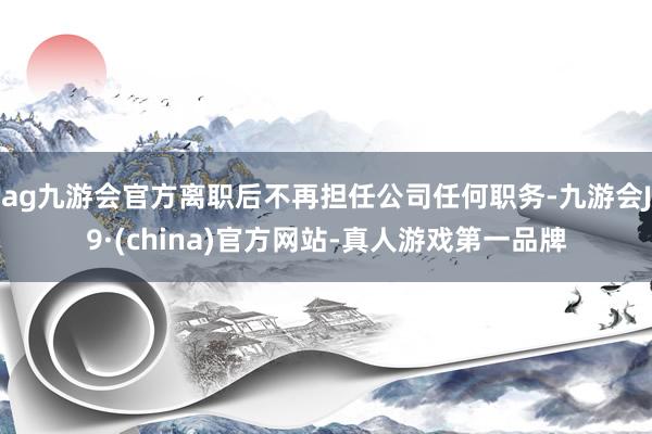 ag九游会官方离职后不再担任公司任何职务-九游会J9·(china)官方网站-真人游戏第一品牌