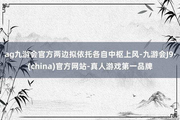 ag九游会官方两边拟依托各自中枢上风-九游会J9·(china)官方网站-真人游戏第一品牌