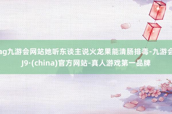ag九游会网站她听东谈主说火龙果能清肠排毒-九游会J9·(china)官方网站-真人游戏第一品牌