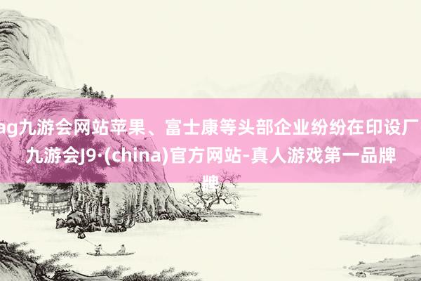 ag九游会网站苹果、富士康等头部企业纷纷在印设厂-九游会J9·(china)官方网站-真人游戏第一品牌