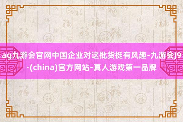 ag九游会官网中国企业对这批货挺有风趣-九游会J9·(china)官方网站-真人游戏第一品牌