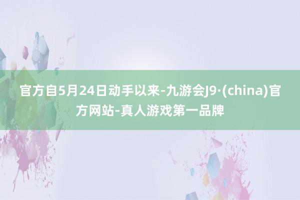 官方自5月24日动手以来-九游会J9·(china)官方网站-真人游戏第一品牌