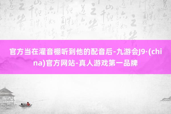 官方当在灌音棚听到他的配音后-九游会J9·(china)官方网站-真人游戏第一品牌