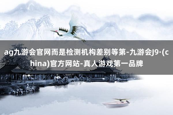 ag九游会官网而是检测机构差别等第-九游会J9·(china)官方网站-真人游戏第一品牌