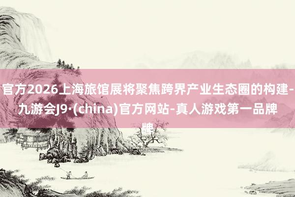 官方2026上海旅馆展将聚焦跨界产业生态圈的构建-九游会J9·(china)官方网站-真人游戏第一品牌