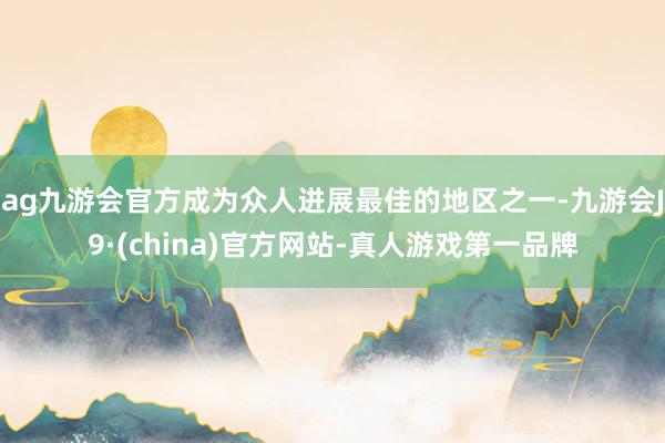 ag九游会官方成为众人进展最佳的地区之一-九游会J9·(china)官方网站-真人游戏第一品牌