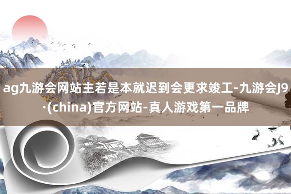 ag九游会网站主若是本就迟到会更求竣工-九游会J9·(china)官方网站-真人游戏第一品牌