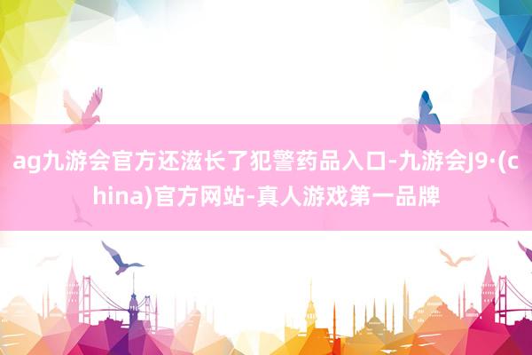 ag九游会官方还滋长了犯警药品入口-九游会J9·(china)官方网站-真人游戏第一品牌