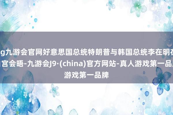 ag九游会官网好意思国总统特朗普与韩国总统李在明在白宫会晤-九游会J9·(china)官方网站-真人游戏第一品牌