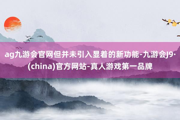 ag九游会官网但并未引入显着的新功能-九游会J9·(china)官方网站-真人游戏第一品牌