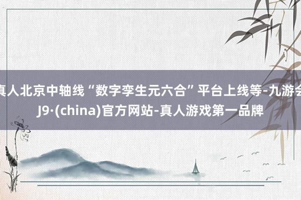 真人北京中轴线“数字孪生元六合”平台上线等-九游会J9·(china)官方网站-真人游戏第一品牌