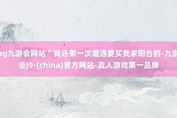 ag九游会网站＂我还第一次遭遇要买我家阳台的-九游会J9·(china)官方网站-真人游戏第一品牌