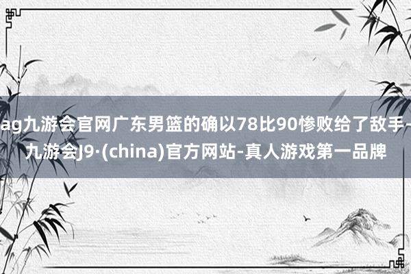 ag九游会官网广东男篮的确以78比90惨败给了敌手-九游会J9·(china)官方网站-真人游戏第一品牌