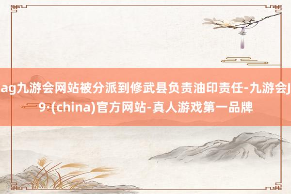 ag九游会网站被分派到修武县负责油印责任-九游会J9·(china)官方网站-真人游戏第一品牌