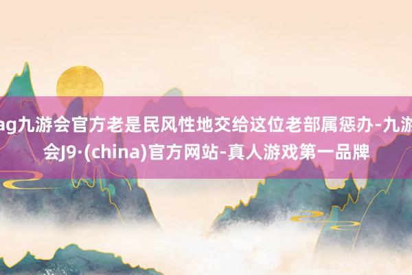 ag九游会官方老是民风性地交给这位老部属惩办-九游会J9·(china)官方网站-真人游戏第一品牌