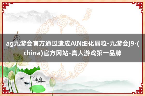 ag九游会官方通过造成AlN细化晶粒-九游会J9·(china)官方网站-真人游戏第一品牌