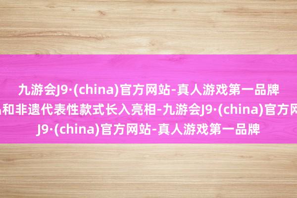 九游会J9·(china)官方网站-真人游戏第一品牌特色农居品、手工艺品和非遗代表性款式长入亮相-九游会J9·(china)官方网站-真人游戏第一品牌