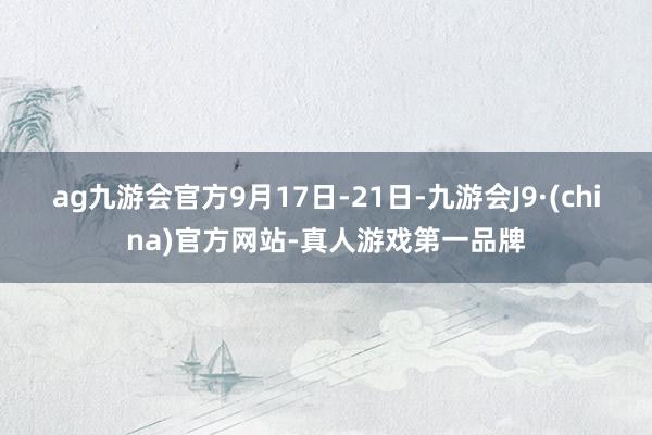 ag九游会官方  9月17日-21日-九游会J9·(china)官方网站-真人游戏第一品牌