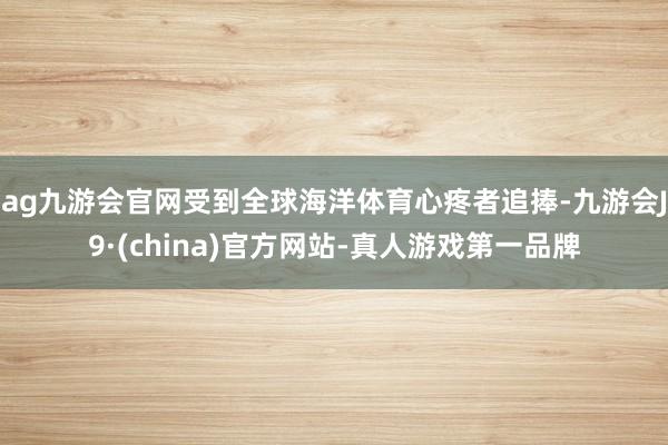 ag九游会官网受到全球海洋体育心疼者追捧-九游会J9·(china)官方网站-真人游戏第一品牌